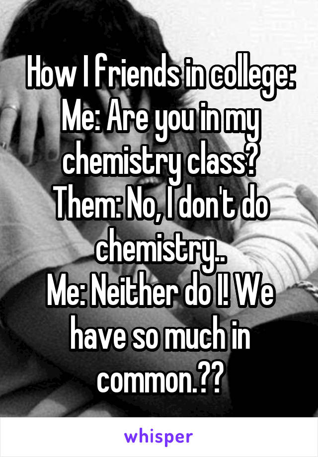 How I friends in college:
Me: Are you in my chemistry class?
Them: No, I don't do chemistry..
Me: Neither do I! We have so much in common.😁👍