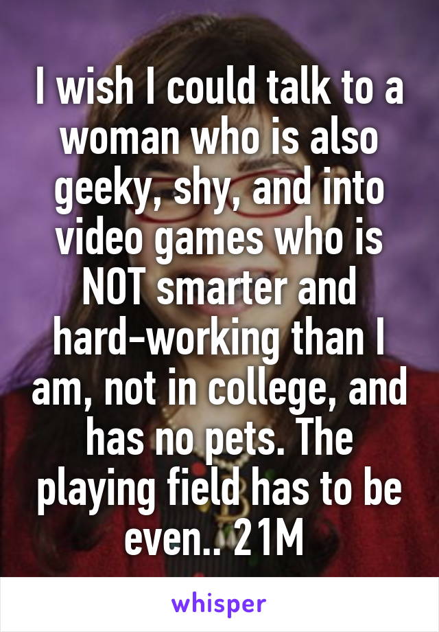 I wish I could talk to a woman who is also geeky, shy, and into video games who is NOT smarter and hard-working than I am, not in college, and has no pets. The playing field has to be even.. 21M 