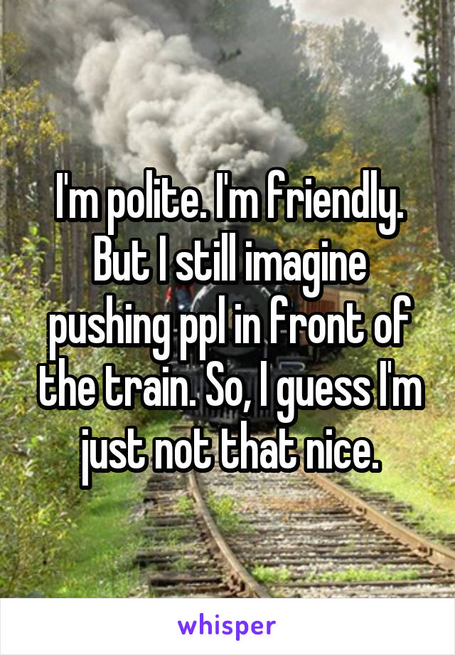 I'm polite. I'm friendly. But I still imagine pushing ppl in front of the train. So, I guess I'm just not that nice.