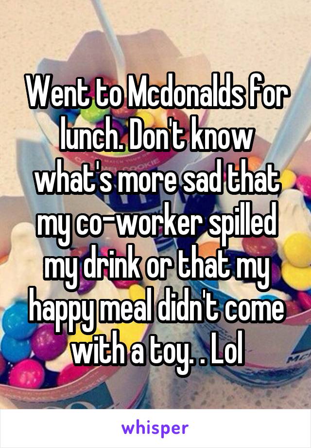 Went to Mcdonalds for lunch. Don't know what's more sad that my co-worker spilled my drink or that my happy meal didn't come with a toy. . Lol