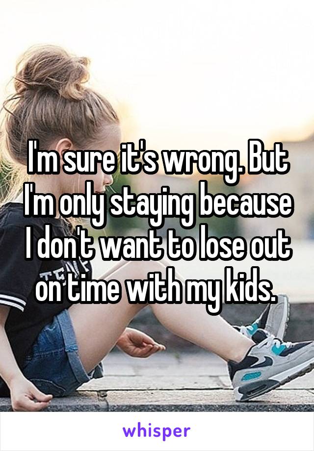 I'm sure it's wrong. But I'm only staying because I don't want to lose out on time with my kids. 