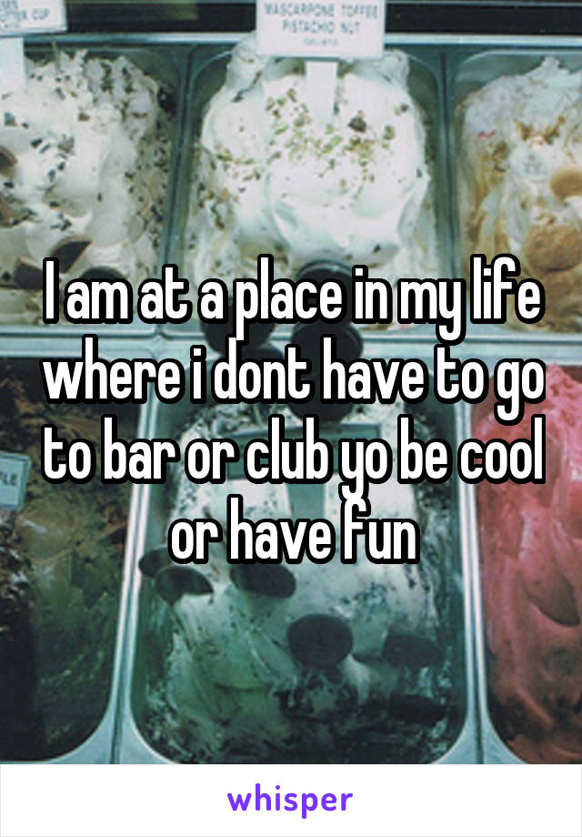 I am at a place in my life where i dont have to go to bar or club yo be cool or have fun