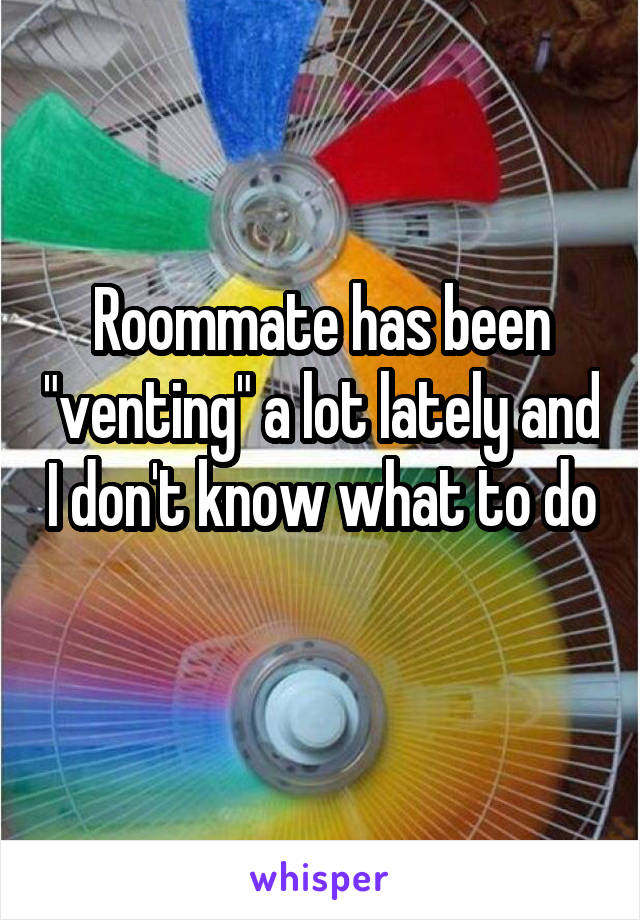 Roommate has been "venting" a lot lately and I don't know what to do 