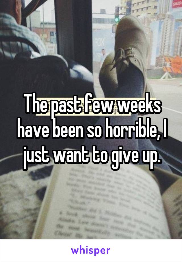 The past few weeks have been so horrible, I just want to give up.