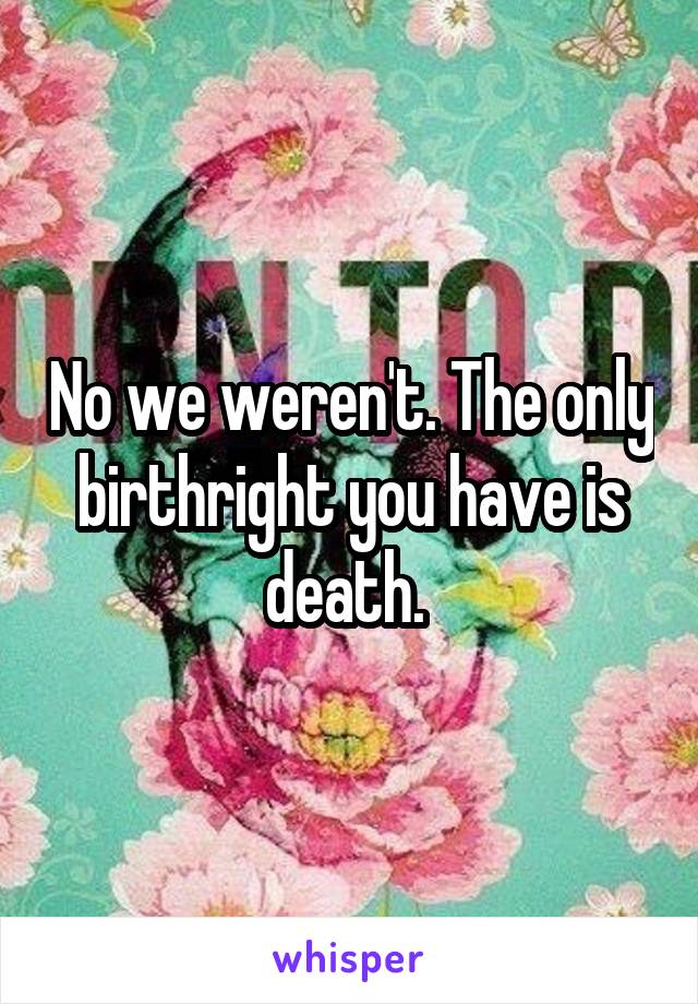 No we weren't. The only birthright you have is death. 