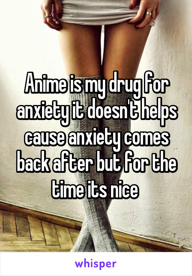 Anime is my drug for anxiety it doesn't helps cause anxiety comes back after but for the time its nice 