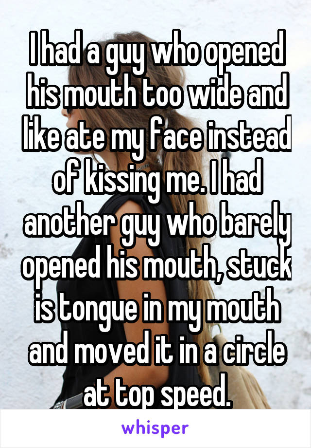 I had a guy who opened his mouth too wide and like ate my face instead of kissing me. I had another guy who barely opened his mouth, stuck is tongue in my mouth and moved it in a circle at top speed.