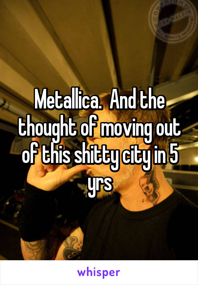 Metallica.  And the thought of moving out of this shitty city in 5 yrs