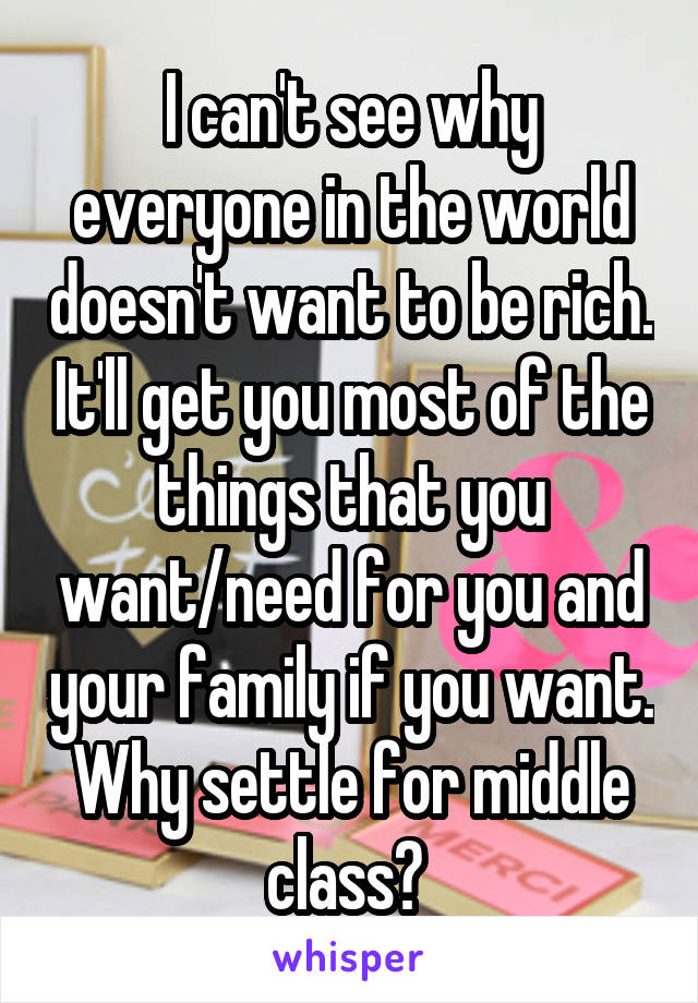 I can't see why everyone in the world doesn't want to be rich. It'll get you most of the things that you want/need for you and your family if you want. Why settle for middle class? 