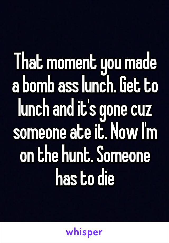 That moment you made a bomb ass lunch. Get to lunch and it's gone cuz someone ate it. Now I'm on the hunt. Someone has to die