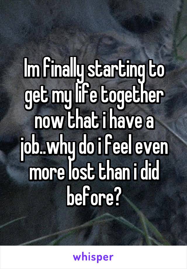 Im finally starting to get my life together now that i have a job..why do i feel even more lost than i did before?