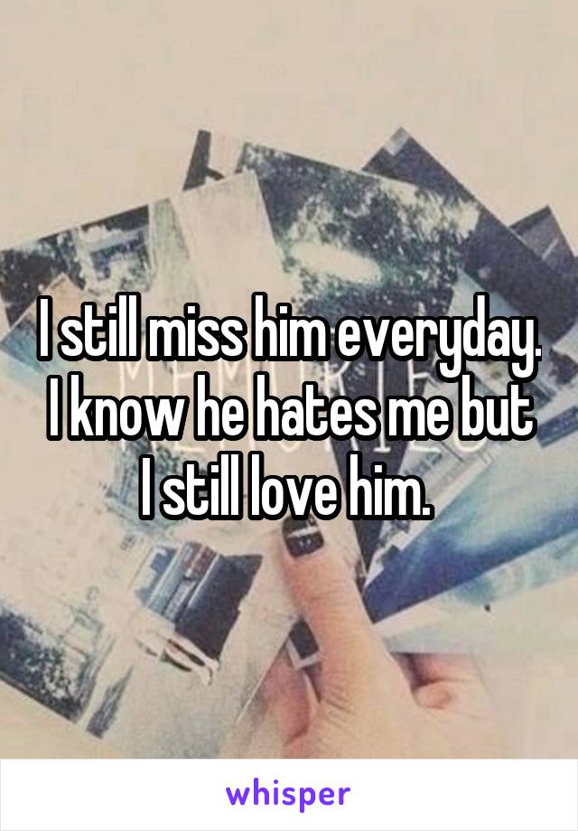 I still miss him everyday. I know he hates me but I still love him. 