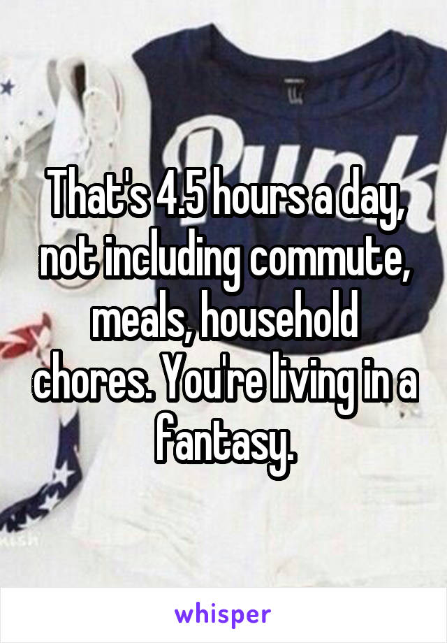 That's 4.5 hours a day, not including commute, meals, household chores. You're living in a fantasy.