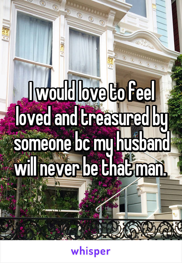 I would love to feel loved and treasured by someone bc my husband will never be that man. 