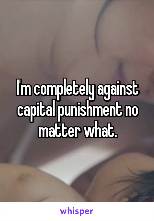 I'm completely against capital punishment no matter what.