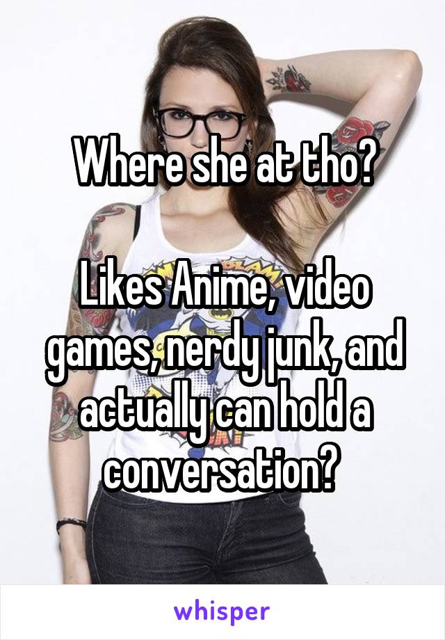 Where she at tho?

Likes Anime, video games, nerdy junk, and actually can hold a conversation? 