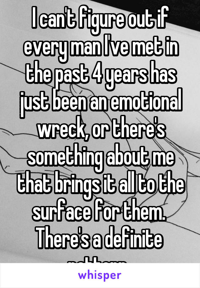 I can't figure out if every man I've met in the past 4 years has just been an emotional wreck, or there's something about me that brings it all to the surface for them. 
There's a definite  pattern. 