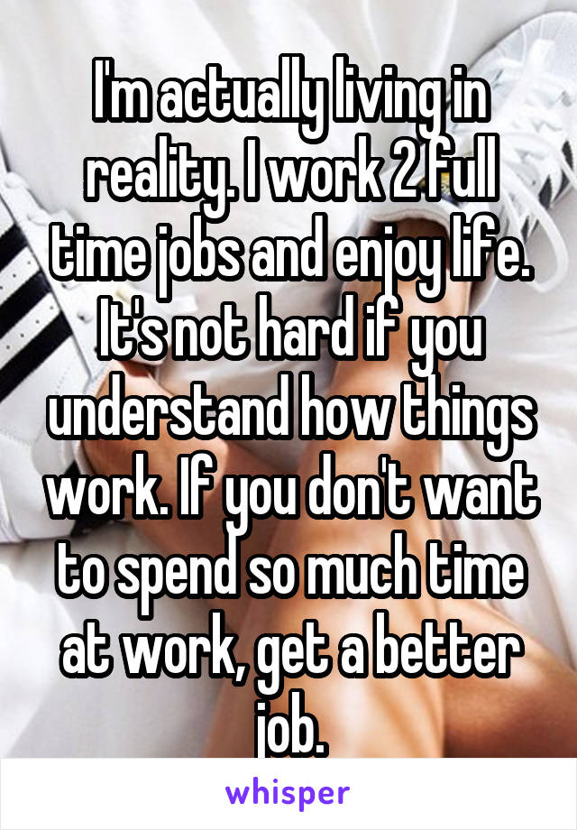 I'm actually living in reality. I work 2 full time jobs and enjoy life. It's not hard if you understand how things work. If you don't want to spend so much time at work, get a better job.