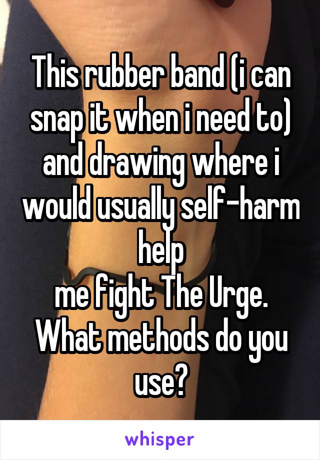 This rubber band (i can snap it when i need to) and drawing where i would usually self-harm help
me fight The Urge. What methods do you use?