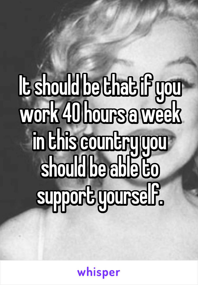 It should be that if you work 40 hours a week in this country you should be able to support yourself.