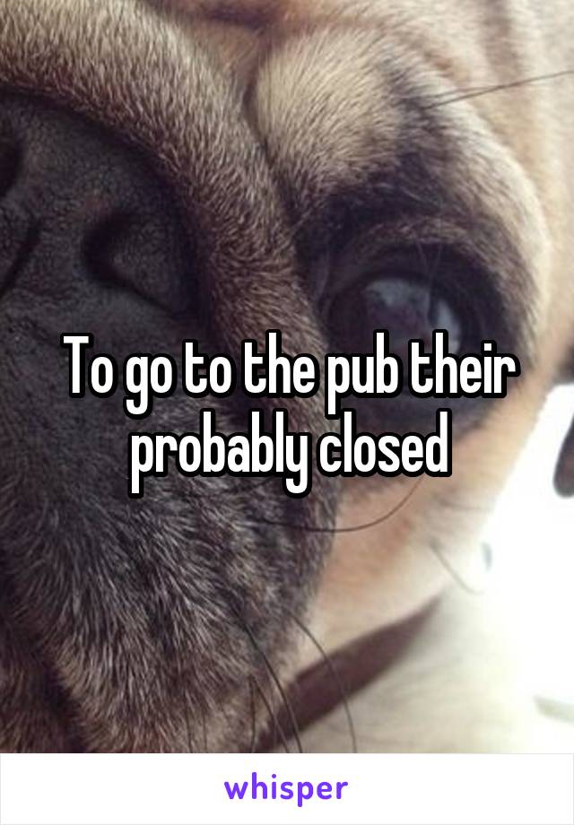 To go to the pub their probably closed