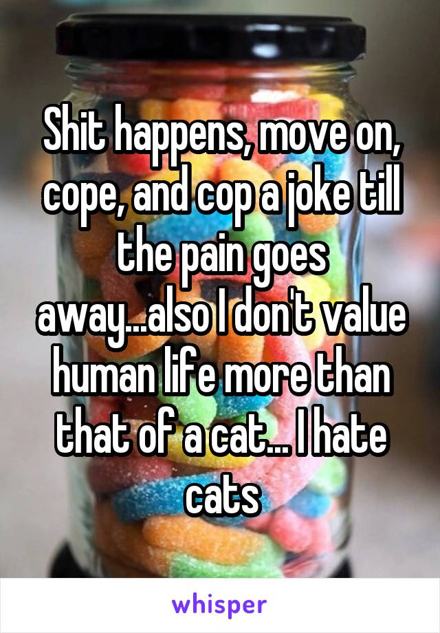 Shit happens, move on, cope, and cop a joke till the pain goes away...also I don't value human life more than that of a cat... I hate cats