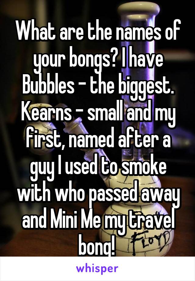 What are the names of your bongs? I have Bubbles - the biggest. Kearns - small and my first, named after a guy I used to smoke with who passed away and Mini Me my travel bong! 