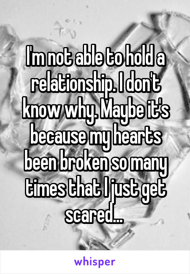 I'm not able to hold a relationship. I don't know why. Maybe it's because my hearts been broken so many times that I just get scared... 