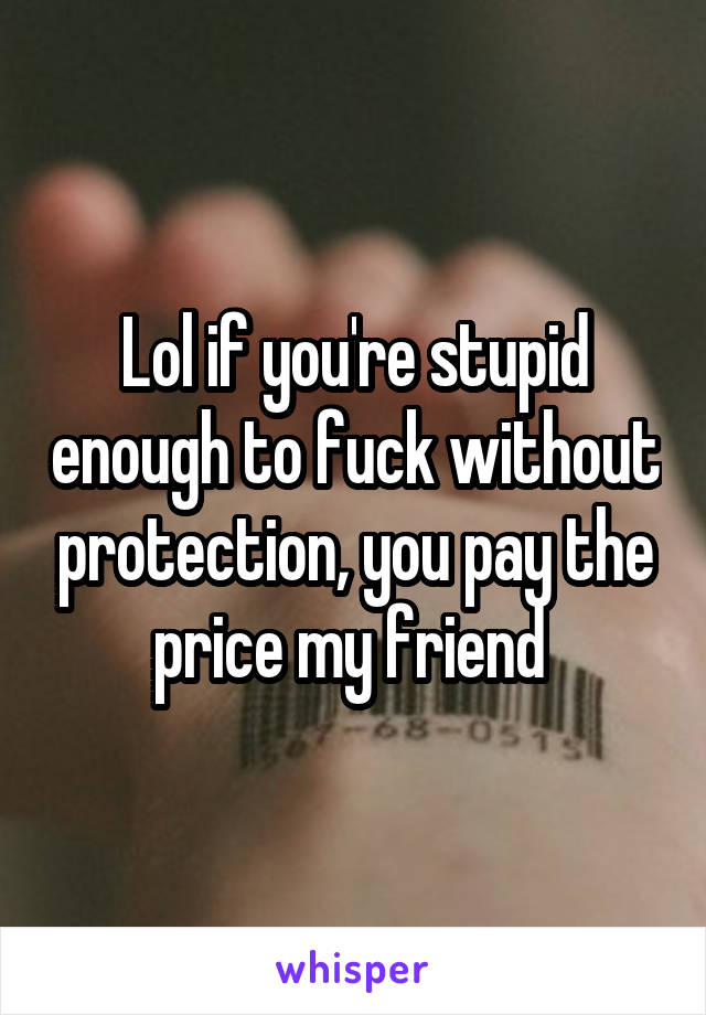 Lol if you're stupid enough to fuck without protection, you pay the price my friend 