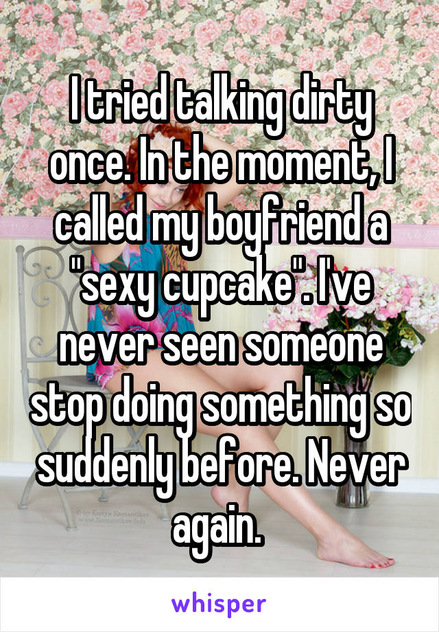 I tried talking dirty once. In the moment, I called my boyfriend a "sexy cupcake". I've never seen someone stop doing something so suddenly before. Never again. 