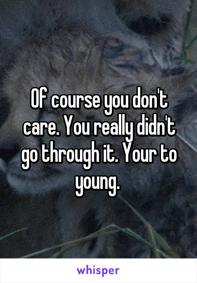 Of course you don't care. You really didn't go through it. Your to young. 