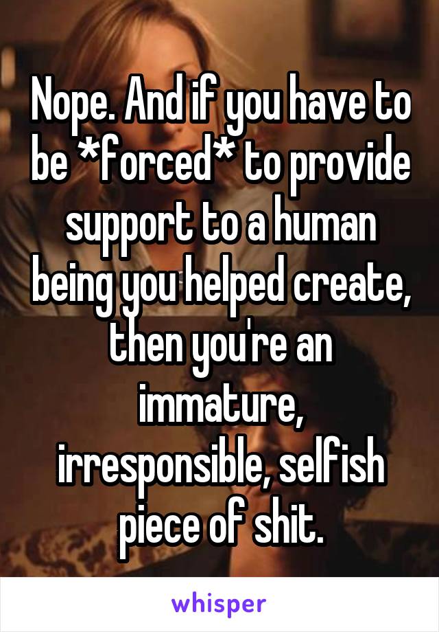 Nope. And if you have to be *forced* to provide support to a human being you helped create, then you're an immature, irresponsible, selfish piece of shit.