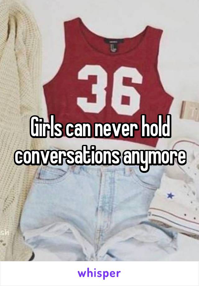 Girls can never hold conversations anymore