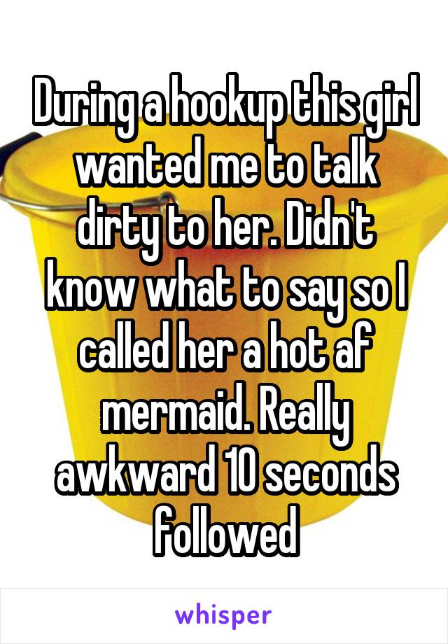 During a hookup this girl wanted me to talk dirty to her. Didn't know what to say so I called her a hot af mermaid. Really awkward 10 seconds followed