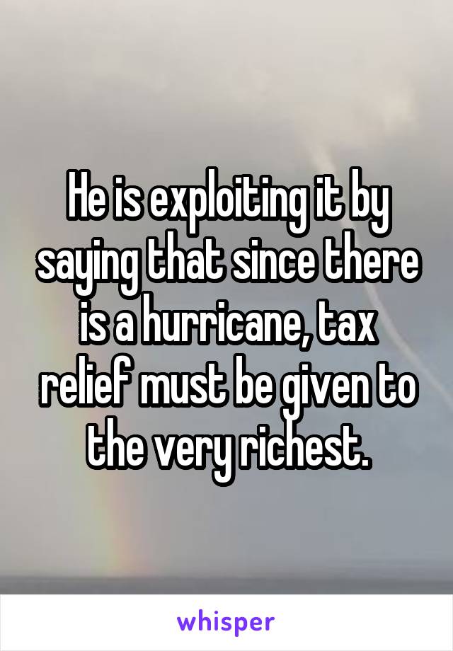 He is exploiting it by saying that since there is a hurricane, tax relief must be given to the very richest.