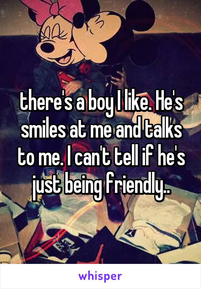 there's a boy I like. He's smiles at me and talks to me. I can't tell if he's just being friendly..