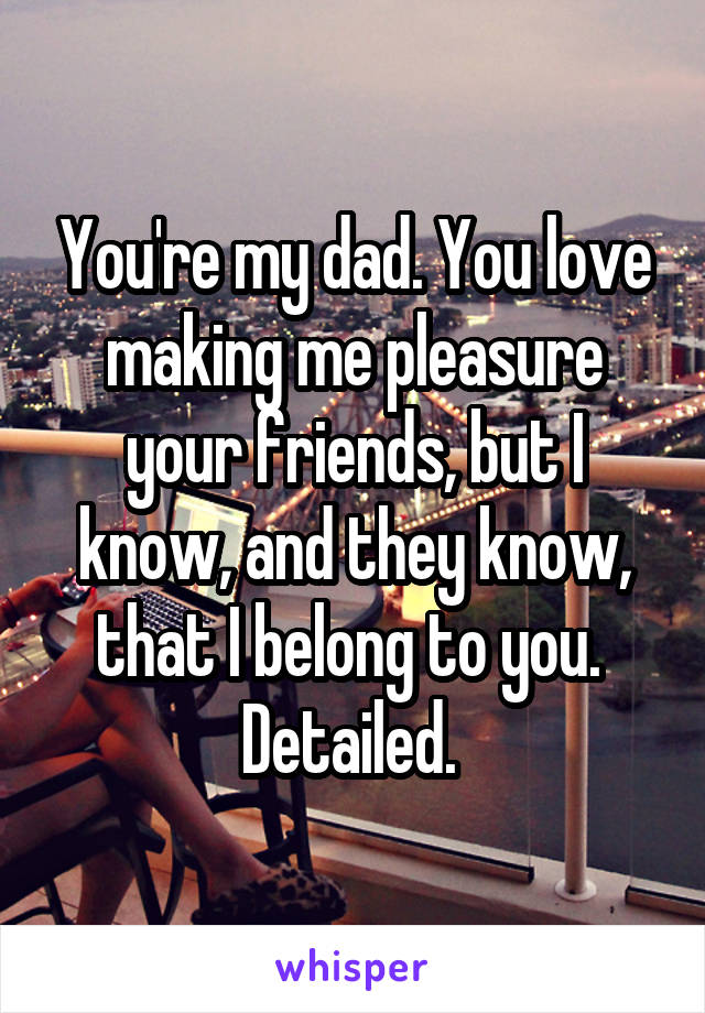 You're my dad. You love making me pleasure your friends, but I know, and they know, that I belong to you. 
Detailed. 