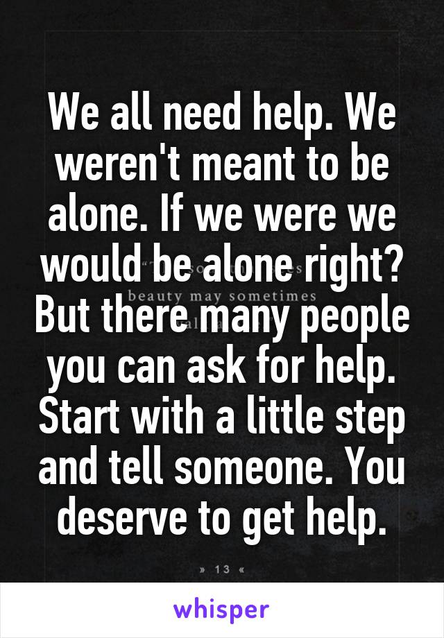 We all need help. We weren't meant to be alone. If we were we would be alone right? But there many people you can ask for help. Start with a little step and tell someone. You deserve to get help.