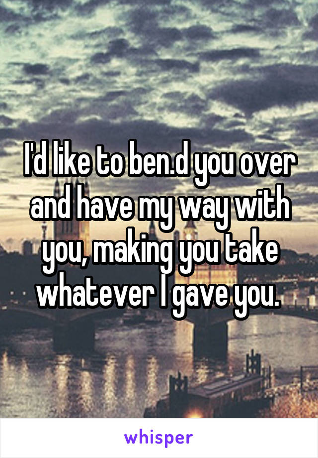 I'd like to ben.d you over and have my way with you, making you take whatever I gave you. 