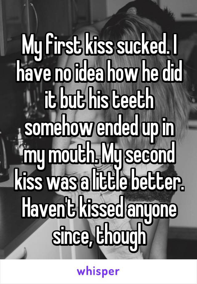 My first kiss sucked. I have no idea how he did it but his teeth somehow ended up in my mouth. My second kiss was a little better. Haven't kissed anyone since, though