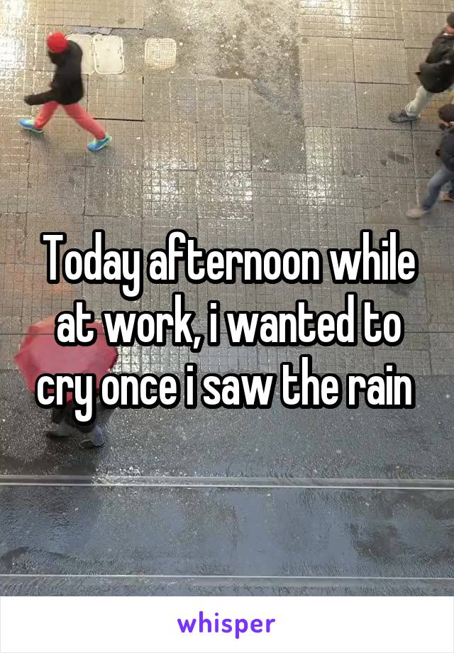 Today afternoon while at work, i wanted to cry once i saw the rain 