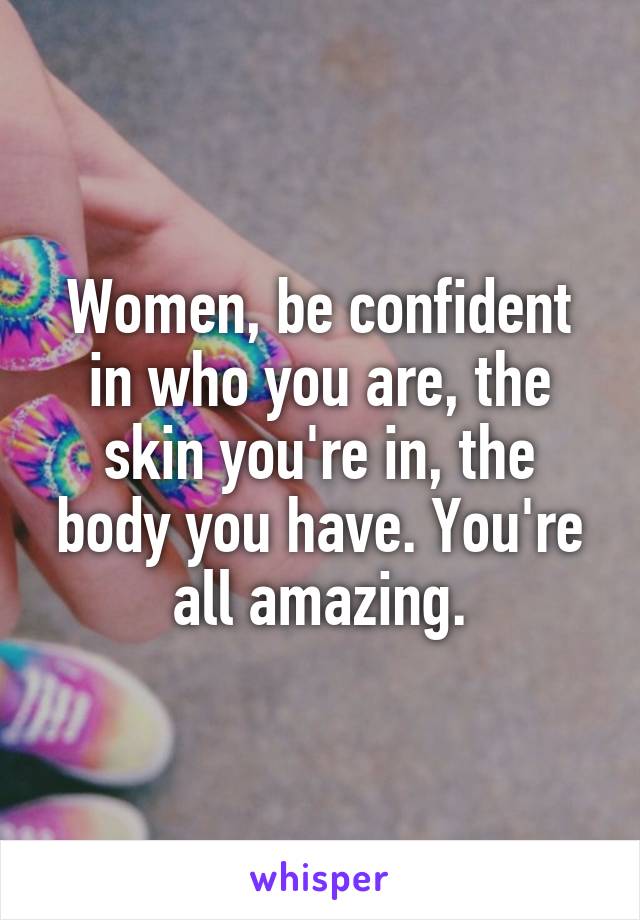 Women, be confident in who you are, the skin you're in, the body you have. You're all amazing.