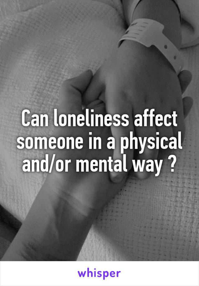 Can loneliness affect someone in a physical and/or mental way ?