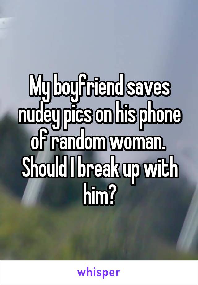 My boyfriend saves nudey pics on his phone of random woman.  Should I break up with him?