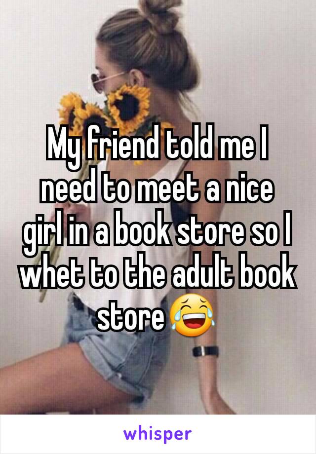 My friend told me I need to meet a nice girl in a book store so I whet to the adult book store😂