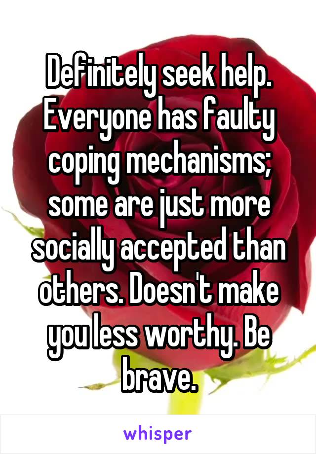 Definitely seek help. Everyone has faulty coping mechanisms; some are just more socially accepted than others. Doesn't make you less worthy. Be brave.