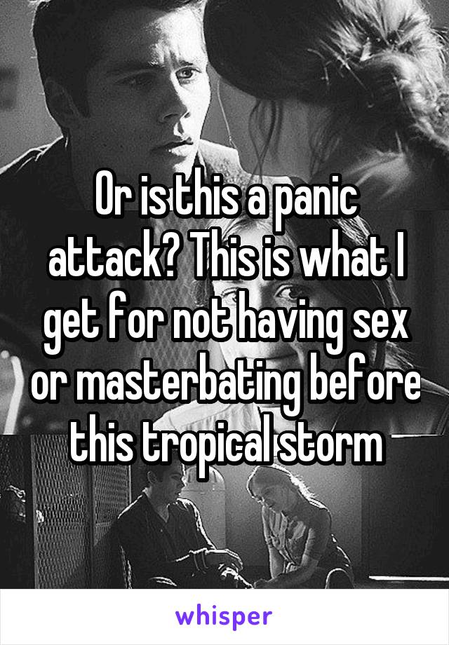 Or is this a panic attack? This is what I get for not having sex or masterbating before this tropical storm