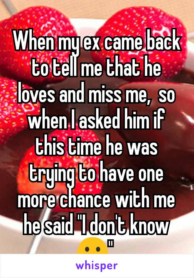 When my ex came back to tell me that he loves and miss me,  so when I asked him if this time he was trying to have one more chance with me he said "I don't know 🙁" 