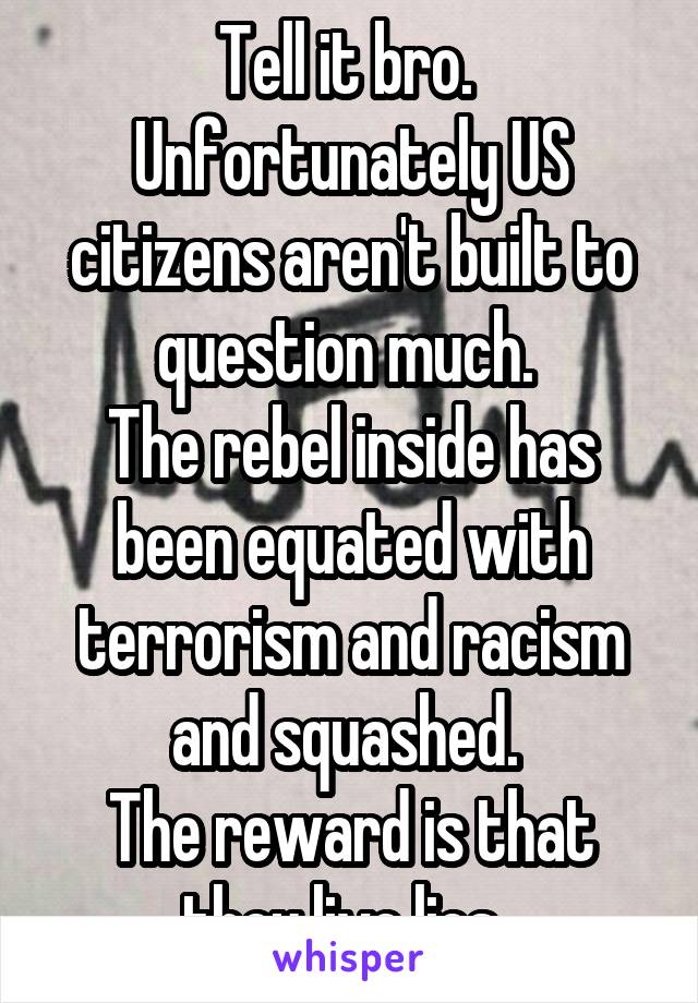 Tell it bro. 
Unfortunately US citizens aren't built to question much. 
The rebel inside has been equated with terrorism and racism and squashed. 
The reward is that they live lies. 