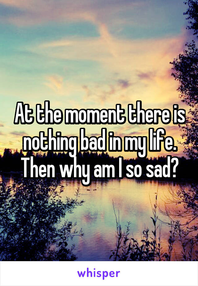 At the moment there is nothing bad in my life. Then why am I so sad?